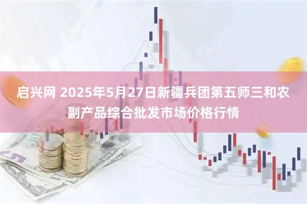 启兴网 2025年5月27日新疆兵团第五师三和农副产品综合批发市场价格行情