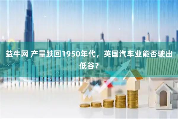 益牛网 产量跌回1950年代，英国汽车业能否驶出低谷？