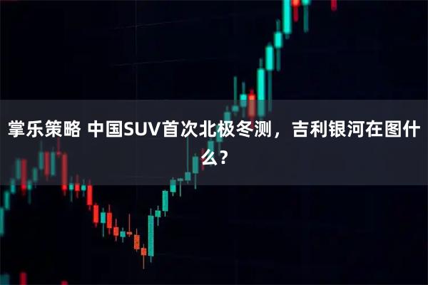 掌乐策略 中国SUV首次北极冬测，吉利银河在图什么？