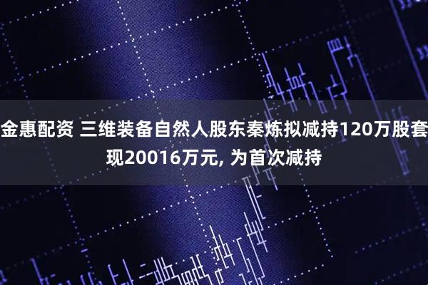 金惠配资 三维装备自然人股东秦炼拟减持120万股套现20016万元, 为首次减持