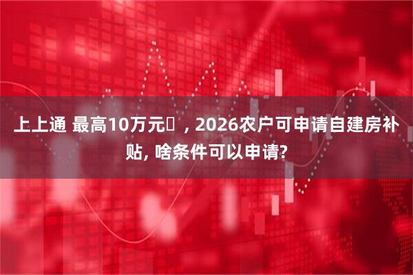 上上通 最高10万元‌, 2026农户可申请自建房补贴, 啥条件可以申请?