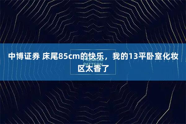 中博证券 床尾85cm的快乐，我的13平卧室化妆区太香了