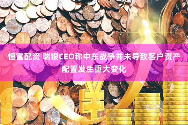 恒富配资 瑞银CEO称中东战争并未导致客户资产配置发生重大变化