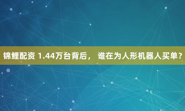 锦鲤配资 1.44万台背后， 谁在为人形机器人买单？