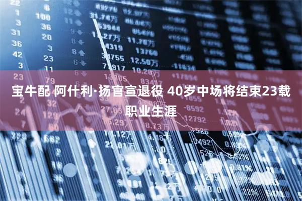 宝牛配 阿什利·扬官宣退役 40岁中场将结束23载职业生涯
