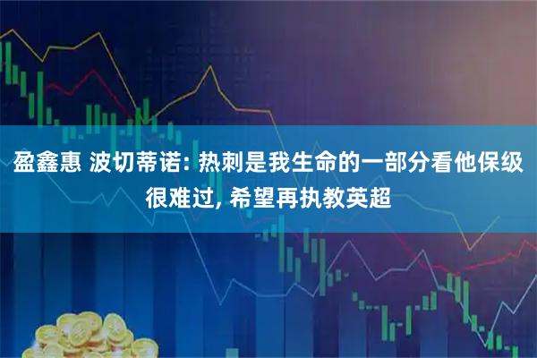 盈鑫惠 波切蒂诺: 热刺是我生命的一部分看他保级很难过, 希望再执教英超
