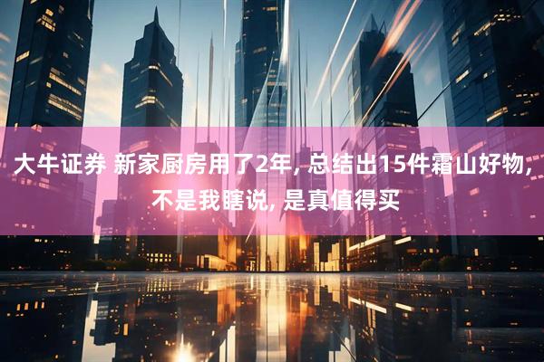 大牛证券 新家厨房用了2年, 总结出15件霜山好物, 不是我瞎说, 是真值得买
