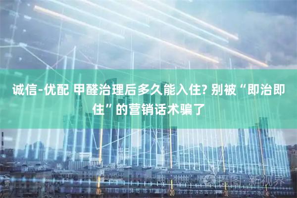 诚信-优配 甲醛治理后多久能入住? 别被“即治即住”的营销话术骗了