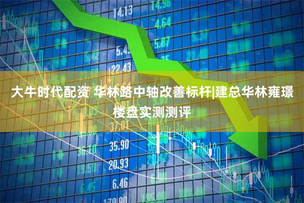 大牛时代配资 华林路中轴改善标杆|建总华林雍璟楼盘实测测评