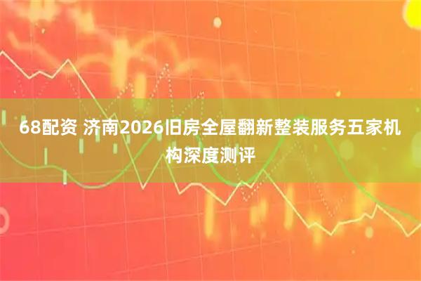 68配资 济南2026旧房全屋翻新整装服务五家机构深度测评