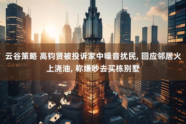 云谷策略 高钧贤被投诉家中噪音扰民, 回应邻居火上浇油, 称嫌吵去买栋别墅